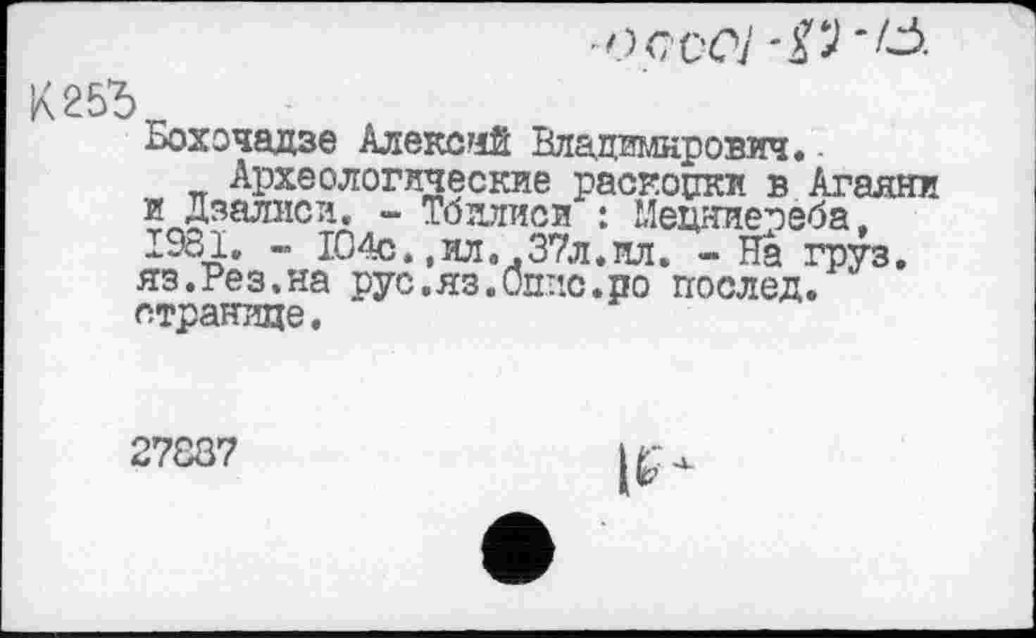 ﻿■о с со] '#•
К25Ъ
Бохочадзе Алекса Владиілнрович. -
Археологические раскоџки в Аганни и Дзалиси. - Тбилиси : Мецниепеба. 1981. - 104с.,ил..37л.пл. - На груз. яз.Рез.на рус.яз.Оппе.по послед, странице.
27887